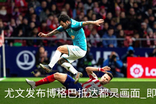 尤文发布博格巴抵达都灵画面 即将接受体检并签约
